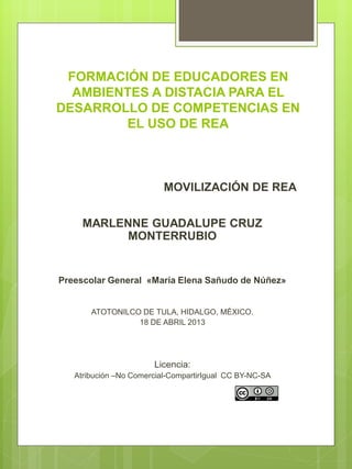 FORMACIÓN DE EDUCADORES EN
AMBIENTES A DISTACIA PARA EL
DESARROLLO DE COMPETENCIAS EN
EL USO DE REA
MOVILIZACIÓN DE REA
MARLENNE GUADALUPE CRUZ
MONTERRUBIO
Preescolar General «María Elena Sañudo de Núñez»
ATOTONILCO DE TULA, HIDALGO, MÉXICO.
18 DE ABRIL 2013
Licencia:
Atribución –No Comercial-CompartirIgual CC BY-NC-SA
 