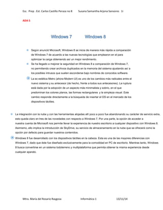 Esc. Prep . Est. Carlos Castillo Peraza no 8 Susana Samantha Arjona Sansores 1i 
ADA 5 
 Según anunció Microsoft, Windows 8 se inicia de manera más rápida a comparación 
de Windows 7 de acuerdo a las nuevas tecnologías que emplearon en el para 
optimizar la carga obteniendo así un mejor rendimiento. 
 Se ha llegado a mejorar la seguridad en Windows 8 a comparación de Windows 7, 
no permitiendo crear archivos duplicados en la memoria del sistema ajustando así a 
los posibles intrusos que suelen esconderse bajo nombres de conocidos software. 
 La ex estética Metro (ahora Modern UI) es uno de los cambios más radicales entre el 
nuevo sistema y su antecesor (de hecho, frente a todos sus antecesores). La ruptura 
está dada por la adopción de un aspecto más minimalista y sobrio, en el que 
predominan los colores planos, las formas rectangulares y la simpleza visual. Este 
cambio responde directamente a la búsqueda de insertar el OS en el mercado de los 
dispositivos táctiles. 
 La integración con la nube y con las herramientas alojadas allí poco a poco fue abandonando su carácter de servicio extra, 
esto queda claro en tres de las novedades con respecto a Windows 7. Por una parte, la opción de acceder a 
nuestra cuenta de Microsoft nos permite llevar la experiencia de nuestro escritorio a cualquier dispositivo con Windows 8. 
Asimismo, ello implica la introducción de SkyDrive, su servicio de almacenamiento en la nube que se ofrecerá como la 
opción por defecto para guardar nuestros contenidos. 
 Windows 8 fue desarrollado con los dispositivos táctiles en la cabeza. Esta es una de las mayores diferencias con 
Windows 7, dado que éste fue diseñado exclusivamente para la comodidad en PC de escritorio. Mientras tanto, Windows 
8 busca convertirse en un sistema todoterreno y multiplataforma que permita obtener la misma experiencia desde 
cualquier aparato. 
Mtra. María del Rosario Raygosa Informática 1 13/11/14 
 