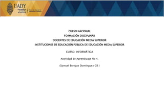CURSO NACIONAL
FORMACIÓN DISCIPLINAR
DOCENTES DE EDUCACIÓN MEDIA SUPERIOR
INSTITUCIONES DE EDUCACIÓN PÚBLICA DE EDUCACIÓN MEDIA SUPERIOR
CURSO: INFORMÁTICA
Actividad de Aprendizaje No 4.
(Samuel Enrique Domínguez Gil )
 