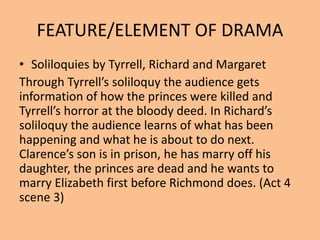 FEATURE/ELEMENT OF DRAMA
• Soliloquies by Tyrrell, Richard and Margaret
Through Tyrrell’s soliloquy the audience gets
information of how the princes were killed and
Tyrrell’s horror at the bloody deed. In Richard’s
soliloquy the audience learns of what has been
happening and what he is about to do next.
Clarence’s son is in prison, he has marry off his
daughter, the princes are dead and he wants to
marry Elizabeth first before Richmond does. (Act 4
scene 3)
 