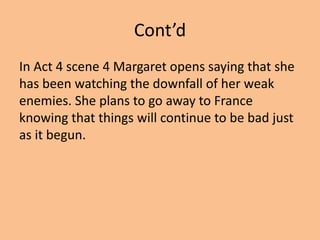 Cont’d
In Act 4 scene 4 Margaret opens saying that she
has been watching the downfall of her weak
enemies. She plans to go away to France
knowing that things will continue to be bad just
as it begun.
 