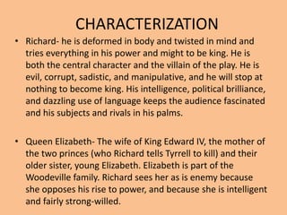 CHARACTERIZATION
• Richard- he is deformed in body and twisted in mind and
tries everything in his power and might to be king. He is
both the central character and the villain of the play. He is
evil, corrupt, sadistic, and manipulative, and he will stop at
nothing to become king. His intelligence, political brilliance,
and dazzling use of language keeps the audience fascinated
and his subjects and rivals in his palms.
• Queen Elizabeth- The wife of King Edward IV, the mother of
the two princes (who Richard tells Tyrrell to kill) and their
older sister, young Elizabeth. Elizabeth is part of the
Woodeville family. Richard sees her as is enemy because
she opposes his rise to power, and because she is intelligent
and fairly strong-willed.
 