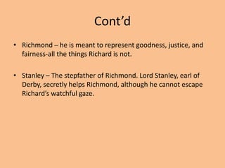 Cont’d
• Richmond – he is meant to represent goodness, justice, and
fairness-all the things Richard is not.
• Stanley – The stepfather of Richmond. Lord Stanley, earl of
Derby, secretly helps Richmond, although he cannot escape
Richard’s watchful gaze.
 