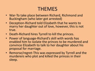 THEMES
• War-To take place between Richard, Richmond and
Buckingham (who later got arrested)
• Deception-Richard told Elizabeth that he wants to
marry her daughter out of love, however, this is not
true.
• Death-Richard hires Tyrrell to kill the princes.
• Power of language-Richard’s skill with words has
enabled him to isolate the princes to be murdered and
convince Elizabeth to talk to her daughter about his
proposal for marriage.
• Remorse/regret-This was expressed by Tyrrell and the
murderers who plot and killed the princes in their
sleep.
 