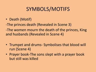 SYMBOLS/MOTIFS
• Death (Motif)
-The princes death (Revealed in Scene 3)
-The women mourn the death of the princes, King
and husbands (Revealed in Scene 4)
• Trumpet and drums- Symbolises that blood will
run (Scene 4)
• Prayer book-The sons slept with a prayer book
but still was killed
 