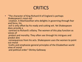 CRITICS
• "The character of King Richard III of England is perhaps
Shakespeare's most evil
creation. A Machiavellian who delights in governing through fear
and force, his
evil is only offset by his ready and cutting wit. Yet Shakespeare
does provide a
contrast to Richard's villainy. The women of this play function as
voices of
protest and morality. They often see through his intrigues and
predict dire
consequences from his acts. Shakespeare uses the women to point
out moral
truths and emphasize general principles of the Elizabethan world
view of moral
and political order.“-Shirley Galloway
 