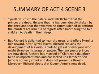 SUMMARY OF ACT 4 SCENE 3
• Tyrrell returns to the palace and tells Richard that the
princes are dead. He says that he has been deeply shaken by
the deed and that the two men he commissioned to perform
the murders are also full of regrets after smothering the two
children to death in their sleep.
• But Richard is delighted to hear the news, and offers Tyrrell a
rich reward. After Tyrrell leaves, Richard explains the
development of his various plots to get rid of everyone who
might threaten his grasp on power. The two young princes
are now dead. Richard has married off Clarence’s daughter
to an unimportant man and has locked up Clarence’s son
(who is not very smart and does not present a threat).
Moreover, Richard gloats that Queen Anne is now dead.
 