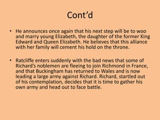 Cont’d
• He announces once again that his next step will be to woo
and marry young Elizabeth, the daughter of the former King
Edward and Queen Elizabeth. He believes that this alliance
with her family will cement his hold on the throne.
• Ratcliffe enters suddenly with the bad news that some of
Richard’s noblemen are fleeing to join Richmond in France,
and that Buckingham has returned to Wales and is now
leading a large army against Richard. Richard, startled out
of his contemplation, decides that it is time to gather his
own army and head out to face battle.
 