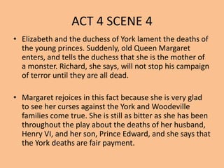 ACT 4 SCENE 4
• Elizabeth and the duchess of York lament the deaths of
the young princes. Suddenly, old Queen Margaret
enters, and tells the duchess that she is the mother of
a monster. Richard, she says, will not stop his campaign
of terror until they are all dead.
• Margaret rejoices in this fact because she is very glad
to see her curses against the York and Woodeville
families come true. She is still as bitter as she has been
throughout the play about the deaths of her husband,
Henry VI, and her son, Prince Edward, and she says that
the York deaths are fair payment.
 