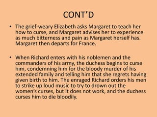 CONT’D
• The grief-weary Elizabeth asks Margaret to teach her
how to curse, and Margaret advises her to experience
as much bitterness and pain as Margaret herself has.
Margaret then departs for France.
• When Richard enters with his noblemen and the
commanders of his army, the duchess begins to curse
him, condemning him for the bloody murder of his
extended family and telling him that she regrets having
given birth to him. The enraged Richard orders his men
to strike up loud music to try to drown out the
women’s curses, but it does not work, and the duchess
curses him to die bloodily.
 