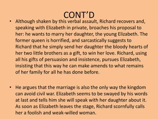 CONT’D
• Although shaken by this verbal assault, Richard recovers and,
speaking with Elizabeth in private, broaches his proposal to
her: he wants to marry her daughter, the young Elizabeth. The
former queen is horrified, and sarcastically suggests to
Richard that he simply send her daughter the bloody hearts of
her two little brothers as a gift, to win her love. Richard, using
all his gifts of persuasion and insistence, pursues Elizabeth,
insisting that this way he can make amends to what remains
of her family for all he has done before.
• He argues that the marriage is also the only way the kingdom
can avoid civil war. Elizabeth seems to be swayed by his words
at last and tells him she will speak with her daughter about it.
As soon as Elizabeth leaves the stage, Richard scornfully calls
her a foolish and weak-willed woman.
 
