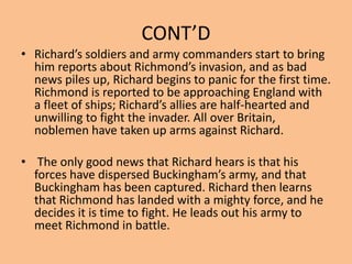 CONT’D
• Richard’s soldiers and army commanders start to bring
him reports about Richmond’s invasion, and as bad
news piles up, Richard begins to panic for the first time.
Richmond is reported to be approaching England with
a fleet of ships; Richard’s allies are half-hearted and
unwilling to fight the invader. All over Britain,
noblemen have taken up arms against Richard.
• The only good news that Richard hears is that his
forces have dispersed Buckingham’s army, and that
Buckingham has been captured. Richard then learns
that Richmond has landed with a mighty force, and he
decides it is time to fight. He leads out his army to
meet Richmond in battle.
 