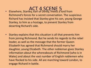 ACT 4 SCENE 5• Elsewhere, Stanley, earl of Derby, meets a lord from
Richmond’s forces for a secret conversation. The suspicious
Richard has insisted that Stanley give his son, young George
Stanley, to him as a hostage, to prevent Stanley from
deserting Richard’s side.
• Stanley explains that this situation is all that prevents him
from joining Richmond. But he sends his regards to the rebel
leader, as well as the message that the former Queen
Elizabeth has agreed that Richmond should marry her
daughter, young Elizabeth. The other nobleman gives Stanley
information about the whereabouts of Richmond (who is in
Wales) and about the vast number of English noblemen who
have flocked to his side. All are marching toward London, to
engage Richard in battle.
 