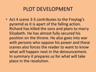 PLOT DEVELOPMENT
• Act 4 scene 3-5 contributes to the Freytag’s
pyramid as it is apart of the falling action.
Richard has killed the sons and plans to marry
Elizabeth. He has almost fully secured his
position on the throne. He also goes into war
with persons who oppose his power and these
scenes also forces the reader to want to know
what will happen next in the denouncement.
In summary it prepares us for what will take
place in the resolution.
 