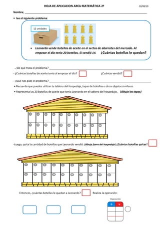 HOJA DE APLICACION AREA MATEMÁTICA 2ª 20/08/20
Nombre; ___________________________________________________________________________________
• lee el siguiente problema:
- ¿De qué trata el problema? ______________________________________________________________________
- ¿Cuántas botellas de aceite tenía al empezar el día? ¿Cuántas vendió?
- ¿Qué nos pide el problema? _____________________________________________________________________
• Recuerda que puedes utilizar tu tablero del hospedaje, tapas de botellas u otros objetos similares.
• Representa las 20 botellas de aceite que tenía Leonardo en el tablero del hospedaje. (dibuja las tapas)
-Luego, quita la cantidad de botellas que Leonardo vendió. (dibuja fuera del hospedaje) ¿Cuántas botellas quitas?
Entonces, ¿cuántas botellas le quedan a Leonardo? Realiza la operación:
 Leonardo vende botellas de aceite en el sectos de abarrotes del mercado. Al
empezar el día tenia 20 botellas. Si vendió 14. ¿Cuántas botellas le quedan?
12 unidades
 