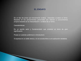 Es un tipo de prosa que brevemente analiza, interpreta o evalúa un tema.
Basados en los pensamientos personales con relación a conocimientos
propios basados en la interpretación o análisis de un tema.
Características:
Es un escrito serio y fundamentado que sintetiza un tema de gran
significación
Posee un carácter preliminar e introductorio
S expresa en un estilo denso y no se acostumbra a una aplicación detallada.

 