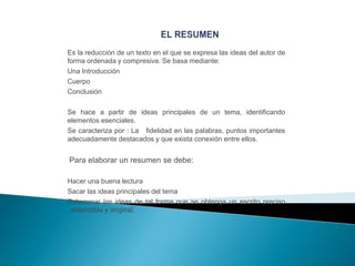 Es la reducción de un texto en el que se expresa las ideas del autor de
forma ordenada y compresiva. Se basa mediante:
Una Introducción
Cuerpo
Conclusión
Se hace a partir de ideas principales de un tema, identificando
elementos esenciales.
Se caracteriza por : La fidelidad en las palabras, puntos importantes
adecuadamente destacados y que exista conexión entre ellos.

Para elaborar un resumen se debe:
Hacer una buena lectura
Sacar las ideas principales del tema
Relacionar las ideas de tal forma que se obtenga un escrito preciso
, entendible y original.

 