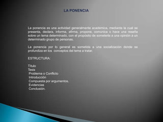 La ponencia es una actividad generalmente académica, mediante la cual se
presenta, declara, informa, afirma, propone, comunica o hace una reseña
sobre un tema determinado, con el propósito de someterla a una opinión a un
determinado grupo de personas.
La ponencia por lo general es sometida a una socialización donde se
profundiza en los conceptos del tema a tratar.
ESTRUCTURA:
Título
Tesis
Problema o Conflicto
Introducción
Compuesta por argumentos.
Evidencias
Conclusión.

 