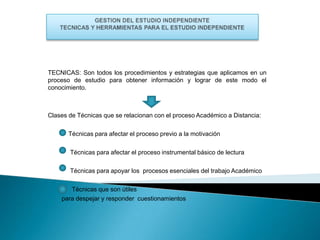 TECNICAS: Son todos los procedimientos y estrategias que aplicamos en un
proceso de estudio para obtener información y lograr de este modo el
conocimiento.

Clases de Técnicas que se relacionan con el proceso Académico a Distancia:
Técnicas para afectar el proceso previo a la motivación
Técnicas para afectar el proceso instrumental básico de lectura
Técnicas para apoyar los procesos esenciales del trabajo Académico
Técnicas que son útiles
para despejar y responder cuestionamientos

 