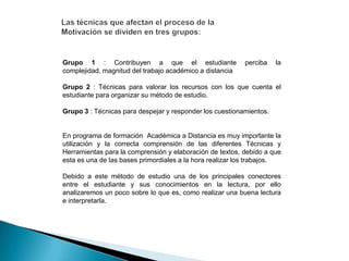 Grupo 1 : Contribuyen a que el estudiante
complejidad, magnitud del trabajo académico a distancia

perciba

la

Grupo 2 : Técnicas para valorar los recursos con los que cuenta el
estudiante para organizar su método de estudio.
Grupo 3 : Técnicas para despejar y responder los cuestionamientos.

En programa de formación Académica a Distancia es muy importante la
utilización y la correcta comprensión de las diferentes Técnicas y
Herramientas para la comprensión y elaboración de textos, debido a que
esta es una de las bases primordiales a la hora realizar los trabajos.
Debido a este método de estudio una de los principales conectores
entre el estudiante y sus conocimientos en la lectura, por ello
analizaremos un poco sobre lo que es, como realizar una buena lectura
e interpretarla.

 