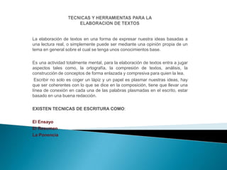 La elaboración de textos en una forma de expresar nuestra ideas basadas a
una lectura real, o simplemente puede ser mediante una opinión propia de un
tema en general sobre el cual se tenga unos conocimientos base.
Es una actividad totalmente mental, para la elaboración de textos entra a jugar
aspectos tales como, la ortografía, la compresión de textos, análisis, la
construcción de conceptos de forma enlazada y compresiva para quien la lea.
Escribir no solo es coger un lápiz y un papel es plasmar nuestras ideas, hay
que ser coherentes con lo que se dice en la composición, tiene que llevar una
línea de conexión en cada una de las palabras plasmadas en el escrito, estar
basado en una buena redacción.
EXISTEN TECNICAS DE ESCRITURA COMO:
El Ensayo
El Resumen
La Ponencia

 