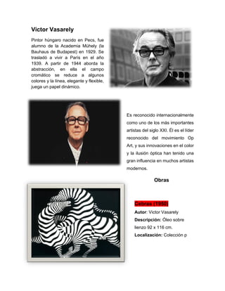 Victor Vasarely
Pintor húngaro nacido en Pecs, fue
alumno de la Academia Mühely (la
Bauhaus de Budapest) en 1929. Se
trasladó a vivir a París en el año
1939. A partir de 1944 aborda la
abstracción, en ella el campo
cromático se reduce a algunos
colores y la línea, elegante y flexible,
juega un papel dinámico.
Es reconocido internacionalmente
como uno de los más importantes
artistas del siglo XXI. Él es el líder
reconocido del movimiento Op
Art, y sus innovaciones en el color
y la ilusión óptica han tenido una
gran influencia en muchos artistas
modernos.
Obras
Cebras (1950)
Autor: Victor Vasarely
Descripción: Óleo sobre
lienzo 92 x 116 cm.
Localización: Colección p
 