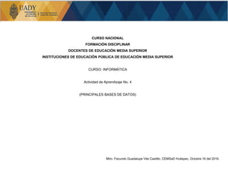 CURSO NACIONAL
FORMACIÓN DISCIPLINAR
DOCENTES DE EDUCACIÓN MEDIA SUPERIOR
INSTITUCIONES DE EDUCACIÓN PÚBLICA DE EDUCACIÓN MEDIA SUPERIOR
CURSO: INFORMÁTICA
Actividad de Aprendizaje No. 4
(PRINCIPALES BASES DE DATOS)
Mtro. Facundo Guadalupe Vite Castillo, CEMSaD Huitepec, Octubre 16 del 2016.
 