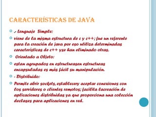 CARACTERÍSTICAS DE JAVA .-  Lenguaje  Simple:  viene de la misma estructura de c y c++; fue un referente para la creación de java por eso utiliza determinadas características de c++ yse han eliminado otras. Orientado a Objeto: estan agrupados en estructurasen estructuras encapsuladas es más fácil su manipulación. - Distribuido: Permite abrir sockets, establecery aceptar conexiones con los servidores o clientes remotos; facilita lacreación de aplicaciones distribuidas ya que proporciona una colección declases para aplicaciones en red. 