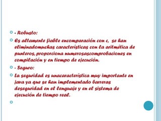 -  Robusto: Es altamente fiable encomparación con c,  se han eliminadomuchas características con la aritmética de punteros, proporciona numerosascomprobaciones en compilación y en tiempo de ejecución.  - Seguro: La seguridad es unacaracterística muy importante en java ya que se han implementado barreras deseguridad en el lenguaje y en el sistema de ejecución de tiempo real.   