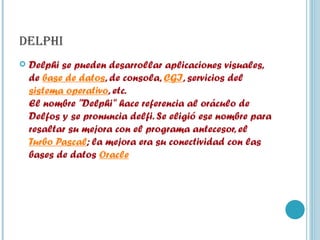 DELPHI Delphi se pueden desarrollar aplicaciones visuales, de  base de datos , de consola,  CGI , servicios del  sistema operativo , etc. El nombre "Delphi" hace referencia al oráculo de Delfos y se pronuncia delfi. Se eligió ese nombre para resaltar su mejora con el programa antecesor, el  Turbo Pascal ; la mejora era su conectividad con las bases de datos  Oracle   