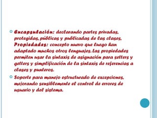 Encapsulación:  declarando partes privadas, protegidas, públicas y publicadas de las clases,  Propiedades:  concepto nuevo que luego han adaptado muchos otros lenguajes. Las propiedades permiten usar la sintaxis de asignación para setters y getters y simplificación de la sintaxis de referencias a clases y punteros. Soporte para manejo estructurado de excepciones, mejorando sensiblemente el control de errores de usuario y del sistema. 