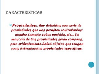 CARACTERISTICAS Propiedades: , hay definidas una serie de propiedades que nos permiten controlarlos: nombre, tamaño, color, posición, etc..., la mayoría de las propiedades serán comunes, pero evidentemente, habrá objetos que tengan unas determinadas propiedades específicas. 