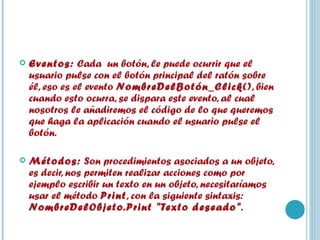 Eventos:  Cada  un botón, le puede ocurrir que el usuario pulse con el botón principal del ratón sobre él, eso es el evento  NombreDelBotón_Click() , bien cuando esto ocurra, se dispara este evento, al cual nosotros le añadiremos el código de lo que queremos que haga la aplicación cuando el usuario pulse el botón.    Métodos:  Son procedimientos asociados a un objeto, es decir, nos permiten realizar acciones como por ejemplo escribir un texto en un objeto, necesitaríamos usar el método  Print , con la siguiente sintaxis:  NombreDelObjeto.Print "Texto deseado" .  