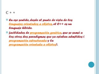 C + + En ese sentido, desde el punto de vista de los  lenguajes orientados a objetos , el C++ es un lenguaje híbrido. facilidades de  programación genérica , que se sumó a los otros dos paradigmas que ya estaban admitidos ( programación estructurada  y la  programación orientada a objetos ). 