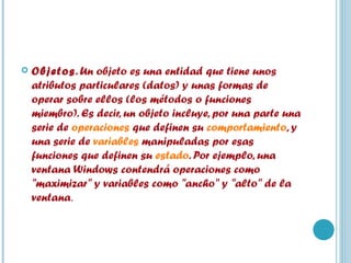 Objetos . Un objeto es una entidad que tiene unos atributos particulares (datos) y unas formas de operar sobre ellos (los métodos o funciones miembro). Es decir, un objeto incluye, por una parte una serie de  operaciones  que definen su  comportamiento , y una serie de  variables  manipuladas por esas funciones que definen su  estado . Por ejemplo, una ventana Windows contendrá operaciones como "maximizar" y variables como "ancho" y "alto" de la ventana . 