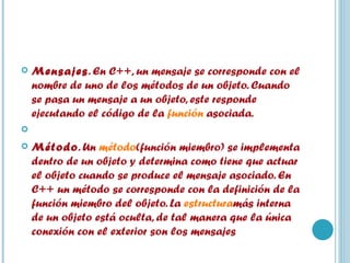 Mensajes . En C++, un mensaje se corresponde con el nombre de uno de los métodos de un objeto. Cuando se pasa un mensaje a un objeto, este responde ejecutando el código de la  función  asociada.   Método . Un  método (función miembro) se implementa dentro de un objeto y determina como tiene que actuar el objeto cuando se produce el mensaje asociado. En C++ un método se corresponde con la definición de la función miembro del objeto. La  estructura más interna de un objeto está oculta, de tal manera que la única conexión con el exterior son los mensajes  