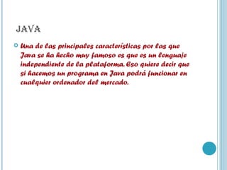 JAVA Una de las principales características por las que Java se ha hecho muy famoso es que es un lenguaje independiente de la plataforma. Eso quiere decir que si hacemos un programa en Java podrá funcionar en cualquier ordenador del mercado. 