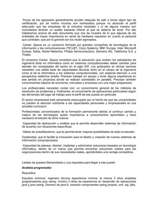 Pocos de los egresados generalmente acuden después de salir a tomar algún tipo de
certificación, por tal motivo muchos son rechazados porque no alcanzan el perfil
adecuado que las empresas de la industria necesitan y si de alguna manera son
contratados tendrán un sueldo bastante inferior al que se debería de tener .Por ello
hablaremos acerca de este documento que nos da muestra de lo que algunas de las
entidades de mayor importancia en venta de hardware requieren en cuanto al personal
que contratan, que por lo general son los recién egresados.
 Career -Space es un consorcio formado por grandes compañías de tecnologías de la
información y las comunicaciones (TIC)-BT, Cisco Systems, IBM, Europe, Intel, Microsoft
Europe, Nokia, Nortel Networks, Philips Semiconductors, Siemens AG, Telefónica S.A. y
Thales.
El consorcio Career -Space considera que la educación que reciben los estudiantes de
ingeniería tanto en informática como en sistemas computacionales deben cambiar para
atender las necesidades del sector en el siglo XXI .Los graduados en dichas carreras
necesitan una sólida base de capacidades técnicas tanto en el campo de la ingeniería
como el de la informática y los sistemas computacionales, con especial atención a una
perspectiva sistémica amplia. Precisan trabajar en equipo y tener alguna experiencia en
ese sentido en proyectos donde se realizan actividades en paralelo. Precisan también
conocimientos básicos de economía, mercados y empresas con una mejor preparación.
Los profesionales necesitan contar con; un conocimiento general de los métodos de
resolución de problemas y, finalmente, el conocimiento de aplicaciones particulares según
las demandas del lugar de trabajo para el perfil de ese puesto en particular.
El sector empresarial está seriamente preocupado por el hecho de que las universidades
no presten la atención suficiente a las capacidades personales y empresariales en sus
actuales curriculum.
Profesionistas concientizados de la formación permanente debido al continuo cambio y
mejora de las tecnologías quitan importancia a conocimientos aprendidos y hace
necesario el estudio de otros nuevos.
 Capacidad de abstracción y análisis que le permita desarrollar sistemas de información
de acuerdo con situaciones específicas.
Hábito de autodidactismo, que le permita tener mejores posibilidades de éxito al estudiar.
Creatividad, que le facilite la innovación para el diseño y creación de nuevos sistemas de
información computarizados.
 Capacidad de planear, diseñar, implantar y administrar soluciones basadas en tecnología
informática, dentro de un marco que permita encontrar soluciones viables para las
organizaciones dentro de sus necesidades reales, aportándoles una ventaja competitiva.


Listado de puestos Demandados y sus requisitos para llegar a ese puesto
Analista programador
Requisitos:
Estudios mínimos: ingeniero técnico experiencia mínima: al menos 3 años analistas
programadores java swing, mínimo 3 años de experiencia en desarrollo de aplicaciones
java y java swing. Dominio de java 6, creación componentes swing propios, xml, sql, jdbc,
 