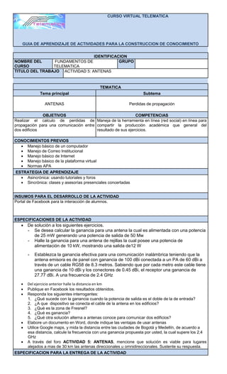 CURSO VIRTUAL TELEMATICA




    GUIA DE APRENDIZAJE DE ACTIVIDADES PARA LA CONSTRUCCION DE CONOCIMIENTO


                                 IDENTIFICACION
NOMBRE DEL      FUNDAMENTOS DE              GRUPO
CURSO           TELEMATICA
TITULO DEL TRABAJO ACTIVIDAD 5: ANTENAS


                                              TEMATICA
             Tema principal                                          Subtema

                ANTENAS                                       Perdidas de propagación

              OBJETIVOS                                      COMPETENCIAS
Realizar el calculo de perdidas de Maneja de la herramienta en línea (red social) en línea para
propagación para una comunicación entre compartir la producción académica que general del
dos edificios                           resultado de sus ejercicios.

CONOCIMIENTOS PREVIOS
   Manejo básico de un computador
   Manejo de Correo Institucional
   Manejo básico de Internet
   Manejo básico de la plataforma virtual
   Normas APA
ESTRATEGIA DE APRENDIZAJE
   Asincrónica: usando tutoriales y foros
   Sincrónica: clases y asesorías presenciales concertadas


INSUMOS PARA EL DESARROLLO DE LA ACTIVIDAD
Portal de Facebook para la interacción de alumnos.



ESPECIFICACIONES DE LA ACTIVIDAD
    De solución a los siguientes ejercicios.
     - Se desea calcular la ganancia para una antena la cual es alimentada con una potencia
        de 25 mW generando una potencia de salida de 50 Mw
     - Halle la ganancia para una antena de rejillas la cual posee una potencia de
        alimentación de 10 kW, mostrando una salida de12 W
       -   Establezca la ganancia efectiva para una comunicación inalámbrica teniendo que la
           antena emisora es de panel con ganancia de 100 dBi conectada a un PA de 60 dBi a
           través de un cable RG58 de 8.3 metros. Sabiendo que por cada metro este cable tiene
           una ganancia de 10 dBi y los conectores de 0.45 dBi, el receptor una ganancia de
           27.77 dBi. A una frecuencia de 2.4 GHz
      Del ejercicio anterior halle la distancia en km
      Publique en Facebook los resultados obtenidos.
      Responda los siguientes interrogantes:
       1. ¿Qué sucede con la ganancia cuando la potencia de salida es el doble de la de entrada?
       2. ¿A que dispositivo se conecta el cable de la antena en los edificios?
       3. ¿Qué es la zona de Fresnel?
       4. ¿Qué es ganancia?
       5. ¿Qué otra solución alterna a antenas conoce para comunicar dos edificios?
      Elabore un documento en Word, donde indique las ventajas de usar antenas
      Utilice Google maps, y mida la distancia entre las ciudades de Bogotá y Medellín, de acuerdo a
       esa distancia, calcule la frecuencia con una ganancia propuesta por usted, la cual supere los 2,4
       GHz
      A través del foro ACTIVIDAD 5: ANTENAS, mencione que solución es viable para lugares
       alejados a mas de 30 km las antenas direccionales u omnidireccionales. Sustente su respuesta.
ESPECIFICACION PARA LA ENTREGA DE LA ACTIVIDAD
 