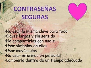 •No usar la misma clave para todo
•Claves largas y sin sentido
•No compartirlas con nadie
•Usar símbolos en ellas
•Usar mayúsculas
•No usar información personal
•Cambiarla dentro de un tiempo adecuado
 