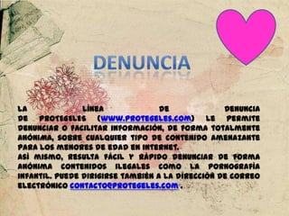 La Línea de Denuncia
de PROTEGELES (www.protegeles.com) le permite
denunciar o facilitar información, de forma totalmente
ANÓNIMA, sobre cualquier tipo de contenido amenazante
para los menores de edad en internet.
Así mismo, resulta fácil y rápido denunciar de forma
anónima contenidos ilegales como la pornografía
infantil. Puede dirigirse también a la dirección de correo
electrónico contacto@protegeles.com .
 