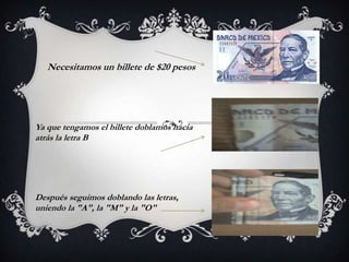 Necesitamos un billete de $20 pesos
Ya que tengamos el billete doblamos hacia
atrás la letra B
Después seguimos doblando las letras,
uniendo la "A", la "M" y la "O"
 