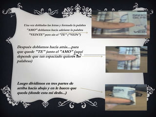 Una vez dobladas las letras y formada la palabra
"AMO" doblamos hacia adelante la palabra
"VEINTE" pero sin el "TE" ("VEIN")
Después doblamos hacia atrás....para
que quede "TE" junto el "AMO" (aquí
depende que tan espaciado quieres las
palabras)
Luego dividimos en tres partes de
arriba hacia abajo y en le hueco que
queda (donde esta mi dedo...)
 