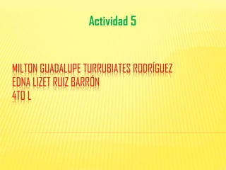 MILTON GUADALUPE TURRUBIATES RODRÍGUEZ
EDNA LIZET RUIZ BARRÓN
4TO L
Actividad 5
 
