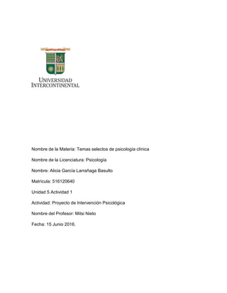 Nombre de la Materia: Temas selectos de psicología clínica
Nombre de la Licenciatura: Psicología
Nombre: Alicia García Larrañaga Basulto
Matrícula: 516120640
Unidad 5 Actividad 1
Actividad: Proyecto de Intervención Psicológica
Nombre del Profesor: Mitsi Nieto
Fecha: 15 Junio 2016.
 