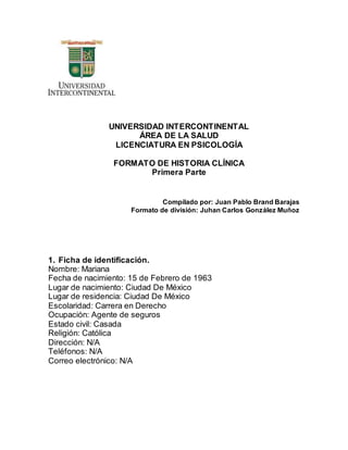 UNIVERSIDAD INTERCONTINENTAL
ÁREA DE LA SALUD
LICENCIATURA EN PSICOLOGÍA
FORMATO DE HISTORIA CLÍNICA
Primera Parte
Compilado por: Juan Pablo Brand Barajas
Formato de división: Juhan Carlos González Muñoz
1. Ficha de identificación.
Nombre: Mariana
Fecha de nacimiento: 15 de Febrero de 1963
Lugar de nacimiento: Ciudad De México
Lugar de residencia: Ciudad De México
Escolaridad: Carrera en Derecho
Ocupación: Agente de seguros
Estado civil: Casada
Religión: Católica
Dirección: N/A
Teléfonos: N/A
Correo electrónico: N/A
 