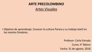 ARTE PRECOLOMBINO
Artes Visuales
• Objetivo de aprendizaje: Conocer la cultura Paraca y su trabajo textil en
los mantos fúnebres.
Profesor: Carla Estrada
Curso: 4° Básico
Fecha: 31 de agosto, 2018
 