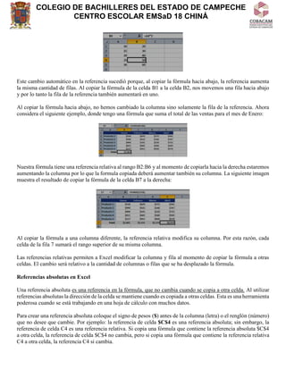 COLEGIO DE BACHILLERES DEL ESTADO DE CAMPECHE
CENTRO ESCOLAR EMSaD 18 CHINÁ
Este cambio automático en la referencia sucedió porque, al copiar la fórmula hacia abajo, la referencia aumenta
la misma cantidad de filas. Al copiar la fórmula de la celda B1 a la celda B2, nos movemos una fila hacia abajo
y por lo tanto la fila de la referencia también aumentará en uno.
Al copiar la fórmula hacia abajo, no hemos cambiado la columna sino solamente la fila de la referencia. Ahora
considera el siguiente ejemplo, donde tengo una fórmula que suma el total de las ventas para el mes de Enero:
Nuestra fórmula tiene una referencia relativa al rango B2:B6 y al momento de copiarla hacia la derecha estaremos
aumentando la columna por lo que la formula copiada deberá aumentar también su columna. La siguiente imagen
muestra el resultado de copiar la fórmula de la celda B7 a la derecha:
Al copiar la fórmula a una columna diferente, la referencia relativa modifica su columna. Por esta razón, cada
celda de la fila 7 sumará el rango superior de su misma columna.
Las referencias relativas permiten a Excel modificar la columna y fila al momento de copiar la fórmula a otras
celdas. El cambio será relativo a la cantidad de columnas o filas que se ha desplazado la fórmula.
Referencias absolutas en Excel
Una referencia absoluta es una referencia en la fórmula, que no cambia cuando se copia a otra celda. Al utilizar
referencias absolutas la dirección de la celda se mantiene cuando es copiada a otras celdas. Esta es una herramienta
poderosa cuando se está trabajando en una hoja de cálculo con muchos datos.
Para crear una referencia absoluta coloque el signo de pesos ($) antes de la columna (letra) o el renglón (número)
que no desee que cambie. Por ejemplo: la referencia de celda $C$4 es una referencia absoluta; sin embargo, la
referencia de celda C4 es una referencia relativa. Si copia una fórmula que contiene la referencia absoluta $C$4
a otra celda, la referencia de celda $C$4 no cambia, pero si copia una fórmula que contiene la referencia relativa
C4 a otra celda, la referencia C4 si cambia.
 