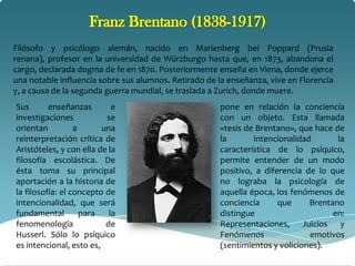 Filósofo y psicólogo alemán, nacido en Marienberg bei Poppard (Prusia
renana), profesor en la universidad de Würzburgo hasta que, en 1873, abandona el
cargo, declarada dogma de fe en 1870. Posteriormente enseña en Viena, donde ejerce
una notable influencia sobre sus alumnos. Retirado de la enseñanza, vive en Florencia
y, a causa de la segunda guerra mundial, se traslada a Zurich, donde muere.
Sus       enseñanzas        e                         pone en relación la conciencia
investigaciones           se                          con un objeto. Esta llamada
orientan          a      una                          «tesis de Brentano», que hace de
reinterpretación crítica de                           la       intencionalidad       la
Aristóteles, y con ella de la                         característica de lo psíquico,
filosofía escolástica. De                             permite entender de un modo
ésta toma su principal                                positivo, a diferencia de lo que
aportación a la historia de                           no lograba la psicología de
la filosofía: el concepto de                          aquella época, los fenómenos de
intencionalidad, que será                             conciencia      que     Brentano
fundamental         para   la                         distingue                     en:
fenomenología             de                          Representaciones, Juicios y
Husserl. Sólo lo psíquico                             Fenómenos               emotivos
es intencional, esto es,                              (sentimientos y voliciones).
 