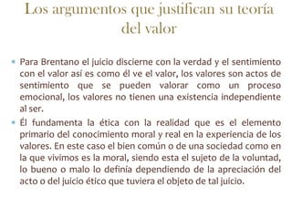 Los argumentos que justifican su teoría
              del valor
Para Brentano el juicio discierne con la verdad y el sentimiento
con el valor así es como él ve el valor, los valores son actos de
sentimiento que se pueden valorar como un proceso
emocional, los valores no tienen una existencia independiente
al ser.
Él fundamenta la ética con la realidad que es el elemento
primario del conocimiento moral y real en la experiencia de los
valores. En este caso el bien común o de una sociedad como en
la que vivimos es la moral, siendo esta el sujeto de la voluntad,
lo bueno o malo lo definía dependiendo de la apreciación del
acto o del juicio ético que tuviera el objeto de tal juicio.
 